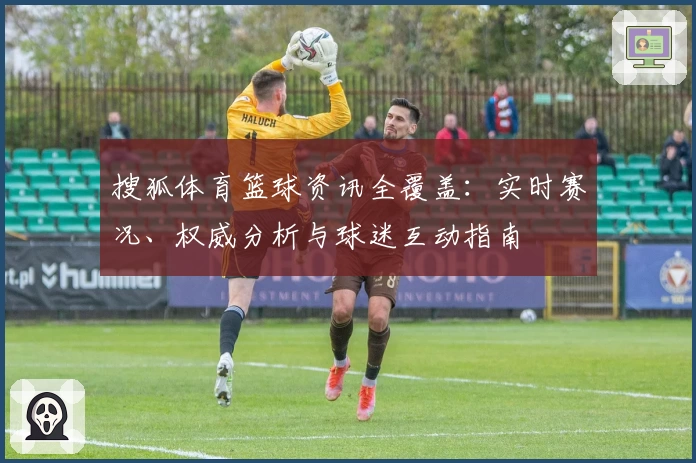 搜狐体育篮球资讯全覆盖：实时赛况、权威分析与球迷互动指南