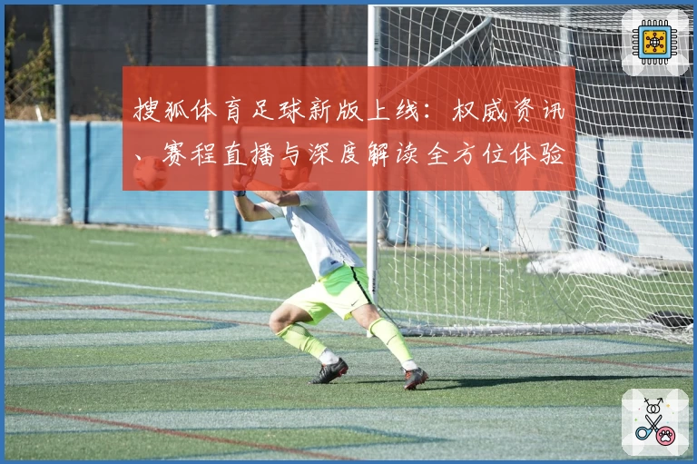 搜狐体育足球新版上线：权威资讯、赛程直播与深度解读全方位体验指南
