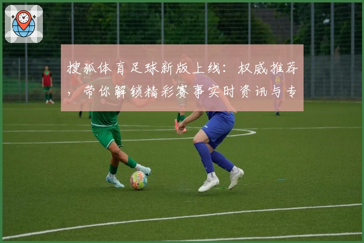 搜狐体育足球新版上线：权威推荐，带你解锁精彩赛事实时资讯与专业分析
