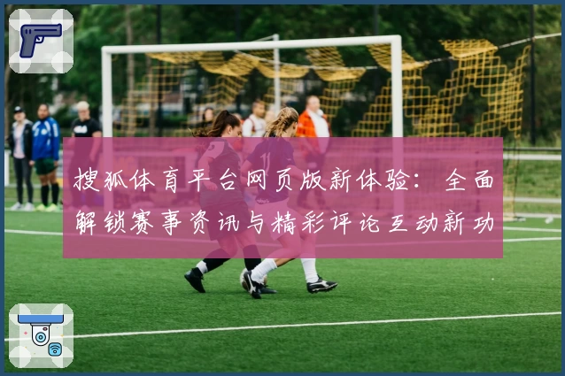 搜狐体育平台网页版新体验：全面解锁赛事资讯与精彩评论互动新功能