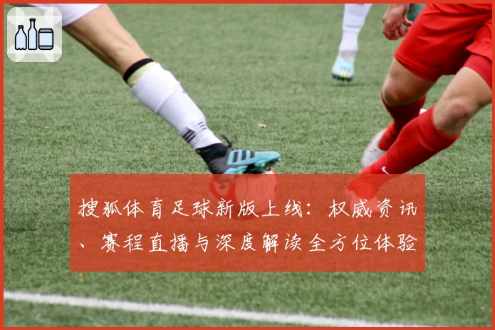 搜狐体育足球新版上线：权威资讯、赛程直播与深度解读全方位体验指南
