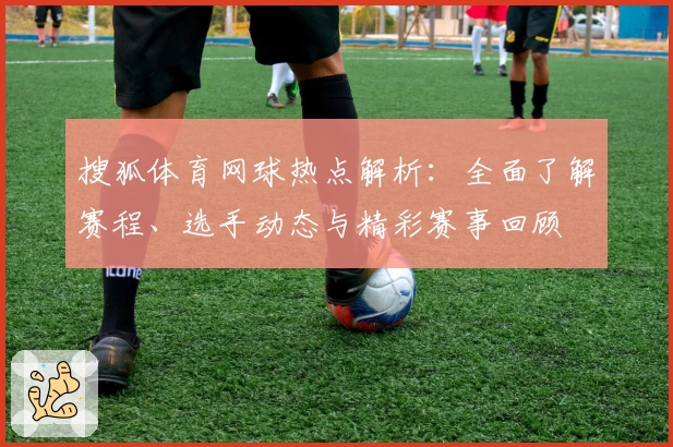 搜狐体育网球热点解析：全面了解赛程、选手动态与精彩赛事回顾