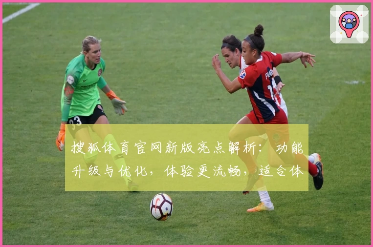 搜狐体育官网新版亮点解析：功能升级与优化，体验更流畅，适合体育爱好者的全新选择