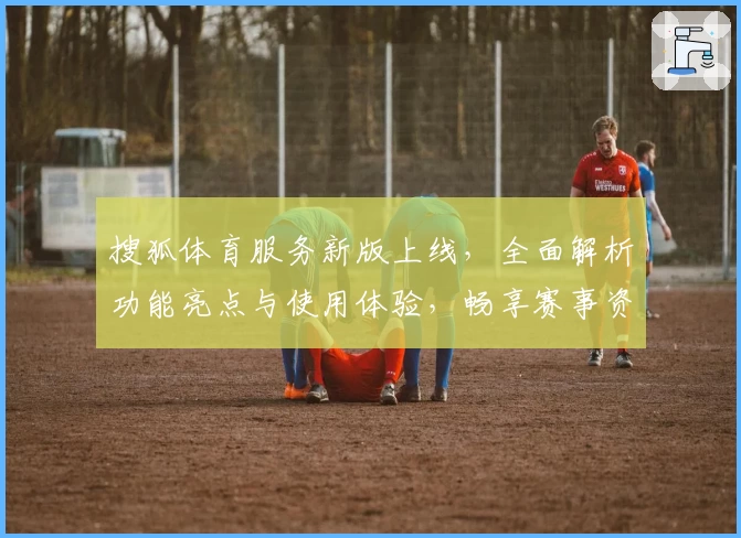 搜狐体育服务新版上线，全面解析功能亮点与使用体验，畅享赛事资讯新潮流