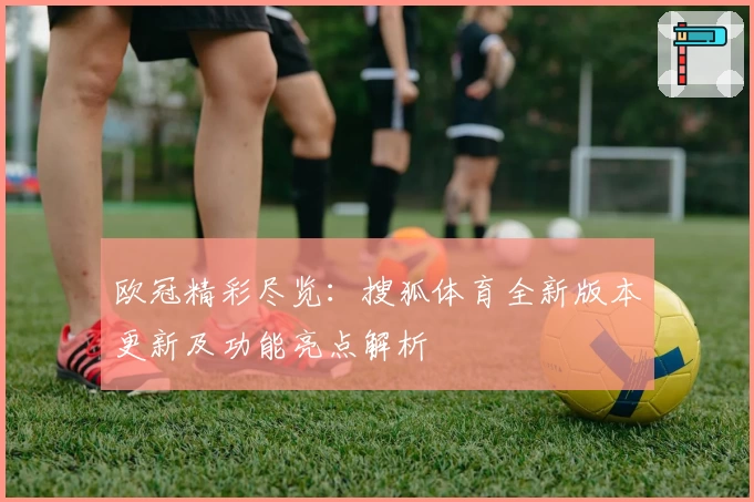 欧冠精彩尽览：搜狐体育全新版本更新及功能亮点解析