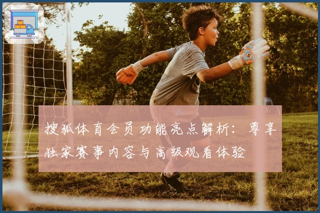 搜狐体育会员功能亮点解析：尊享独家赛事内容与高级观看体验