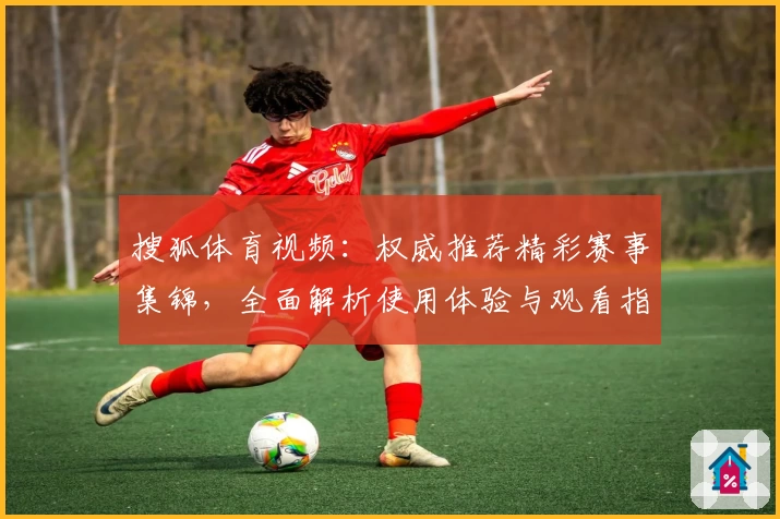 搜狐体育视频：权威推荐精彩赛事集锦，全面解析使用体验与观看指南助手