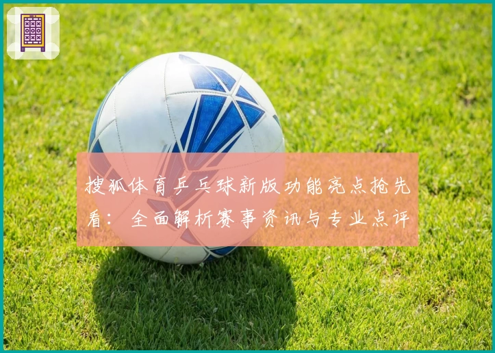 搜狐体育乒乓球新版功能亮点抢先看：全面解析赛事资讯与专业点评