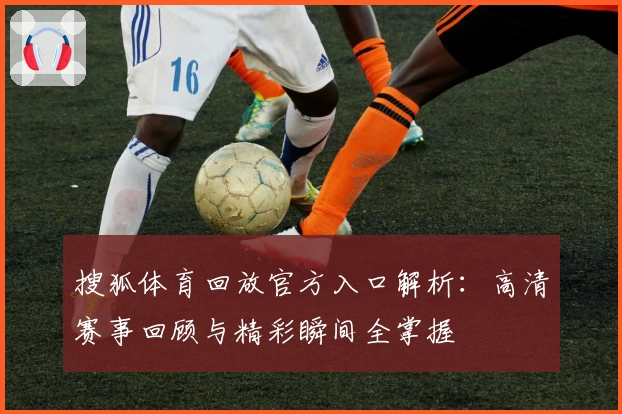 搜狐体育回放官方入口解析：高清赛事回顾与精彩瞬间全掌握