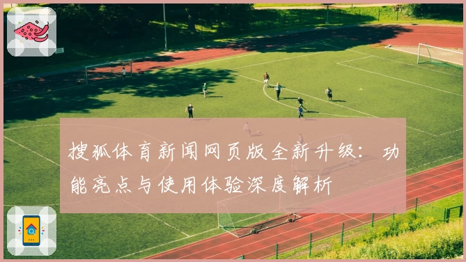搜狐体育新闻网页版全新升级：功能亮点与使用体验深度解析