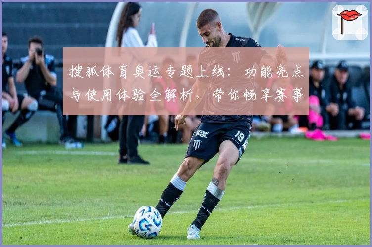 搜狐体育奥运专题上线：功能亮点与使用体验全解析，带你畅享赛事精彩瞬间