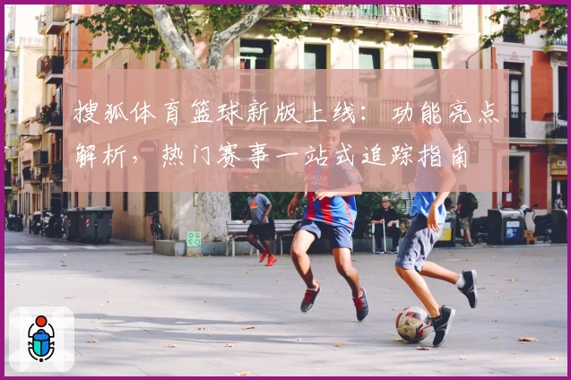 搜狐体育篮球新版上线：功能亮点解析，热门赛事一站式追踪指南