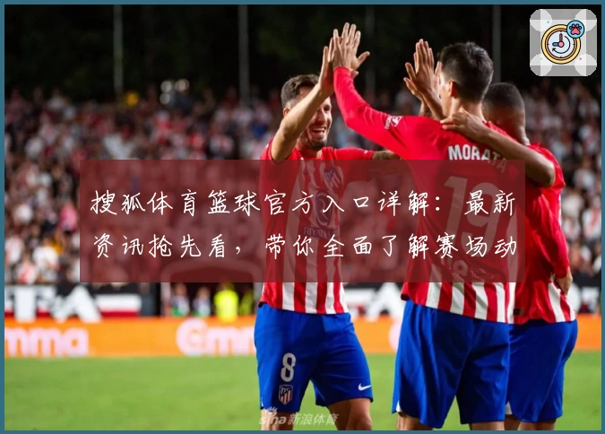 搜狐体育篮球官方入口详解：最新资讯抢先看，带你全面了解赛场动态