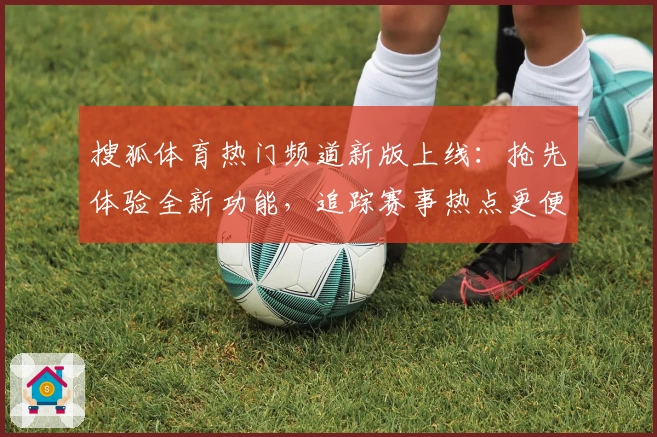 搜狐体育热门频道新版上线：抢先体验全新功能，追踪赛事热点更便捷
