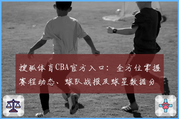 搜狐体育CBA官方入口：全方位掌握赛程动态、球队战报及球星数据分析